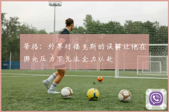 蒂格：外界对福克斯的误解让他在舆论压力下无法全力以赴