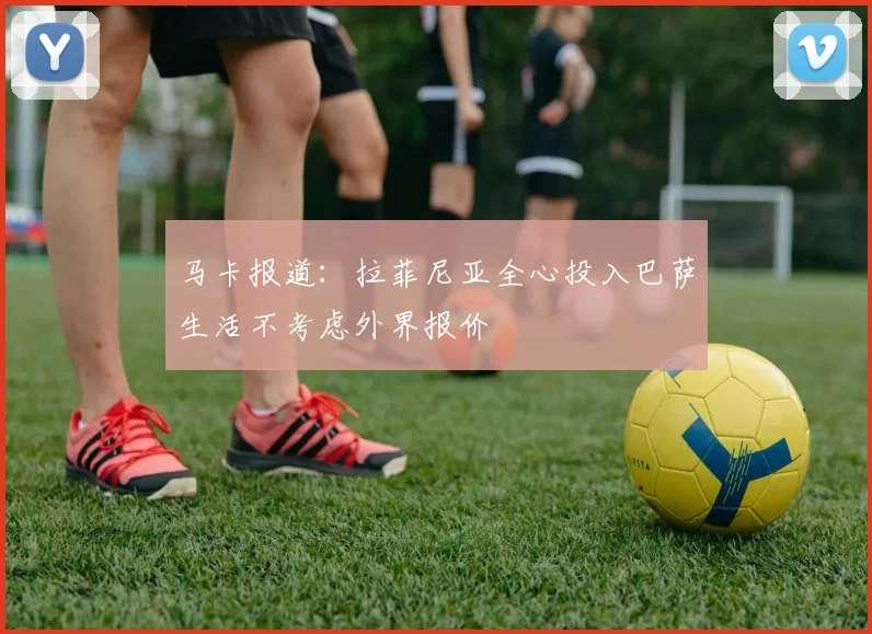 马卡报道：拉菲尼亚全心投入巴萨生活不考虑外界报价
