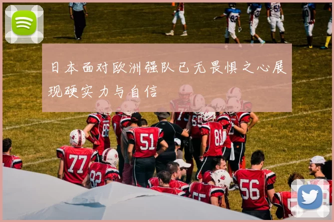 日本面对欧洲强队已无畏惧之心展现硬实力与自信