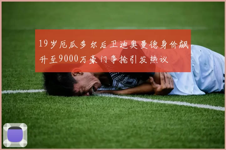 19岁厄瓜多尔后卫迪奥曼德身价飙升至9000万豪门争抢引发热议