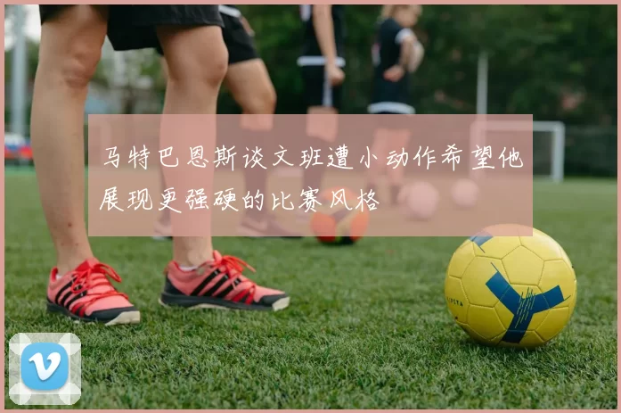 马特巴恩斯谈文班遭小动作希望他展现更强硬的比赛风格