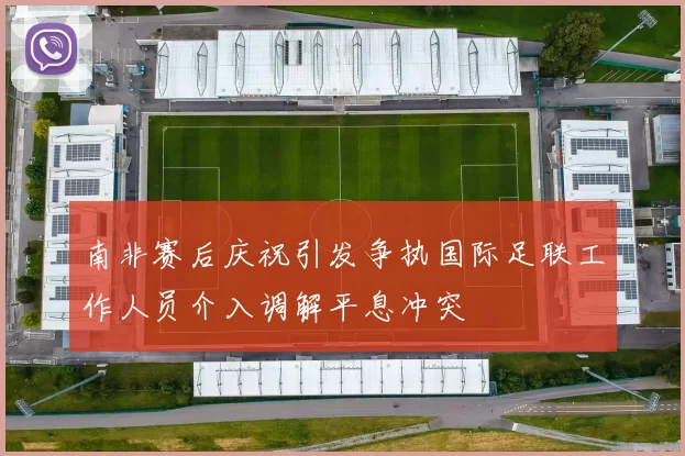 南非赛后庆祝引发争执国际足联工作人员介入调解平息冲突